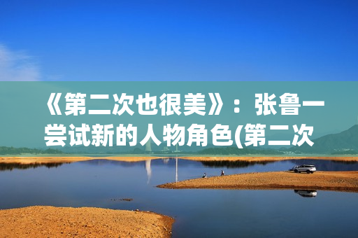《第二次也很美》：张鲁一尝试新的人物角色(第二次也很美电视剧剧情介绍)