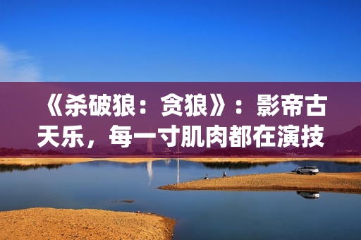 《杀破狼：贪狼》：影帝古天乐，每一寸肌肉都在演技(杀破狼贪狼结局太惨)
