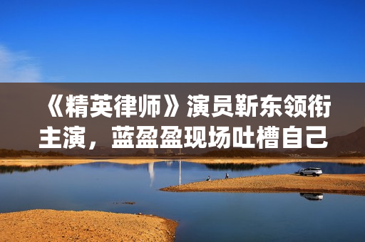 《精英律师》演员靳东领衔主演，蓝盈盈现场吐槽自己记忆(精英律师精彩视频)