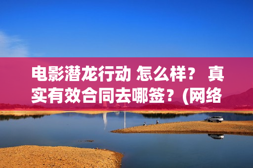 电影潜龙行动 怎么样？ 真实有效合同去哪签？(网络大电影潜龙行动123片花)