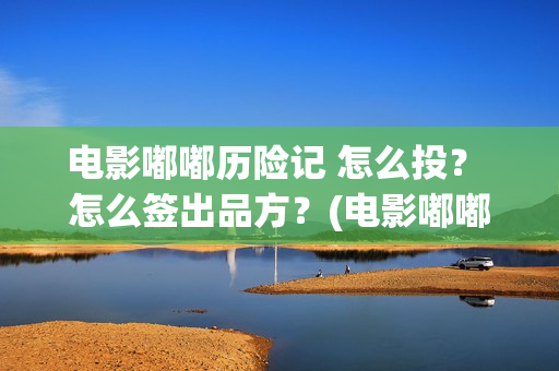 电影嘟嘟历险记 怎么投？ 怎么签出品方？(电影嘟嘟历险记免费播放)