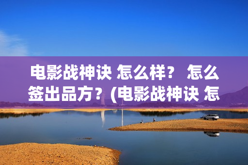 电影战神诀 怎么样？ 怎么签出品方？(电影战神诀 怎么不更新)