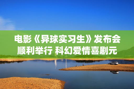 电影《异球实习生》发布会顺利举行 科幻爱情喜剧元素交织引期待(异星球电影)