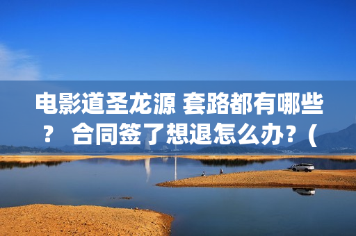 电影道圣龙源 套路都有哪些？ 合同签了想退怎么办？(道圣龙源文化传媒有限公司客服多少)