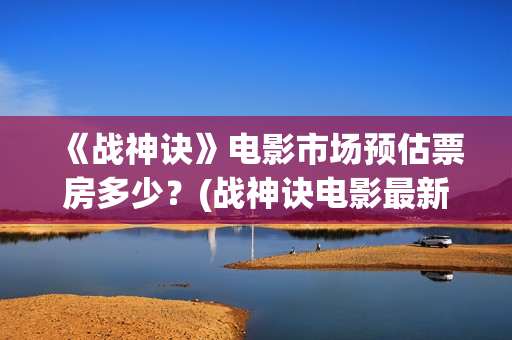 《战神诀》电影市场预估票房多少？(战神诀电影最新动态)