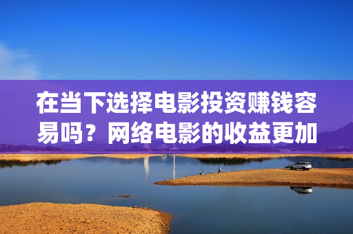 在当下选择电影投资赚钱容易吗？网络电影的收益更加可(在当下选择电影还是电视)