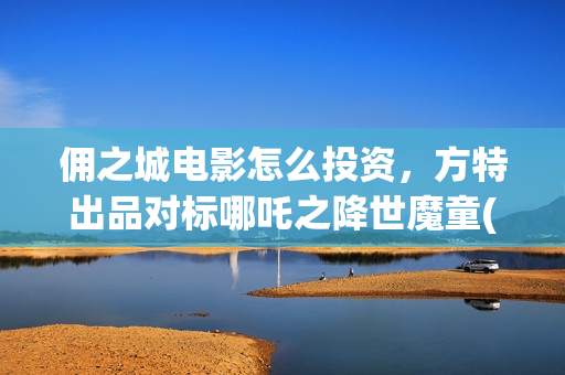 佣之城电影怎么投资，方特出品对标哪吒之降世魔童(佣之城电影解说)