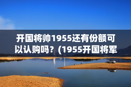 开国将帅1955还有份额可以认购吗？(1955开国将军)