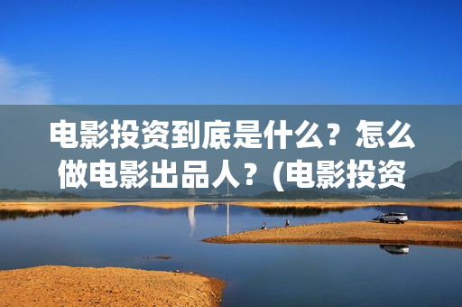 电影投资到底是什么？怎么做电影出品人？(电影投资什么意思)