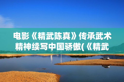 电影《精武陈真》传承武术精神续写中国骄傲(《精武陈真》)