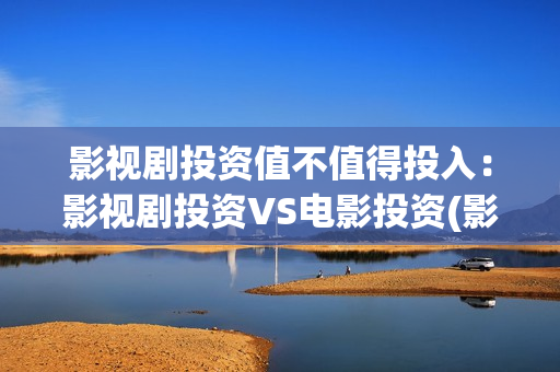 影视剧投资值不值得投入：影视剧投资VS电影投资(影视剧投资值不值得投资)