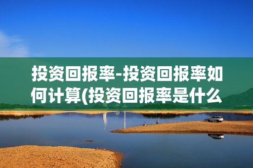 投资回报率-投资回报率如何计算(投资回报率是什么?)