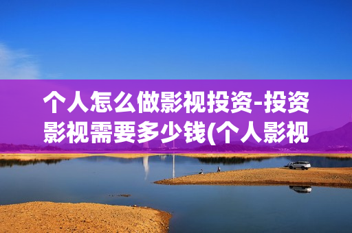 个人怎么做影视投资-投资影视需要多少钱(个人影视公司怎么注册)