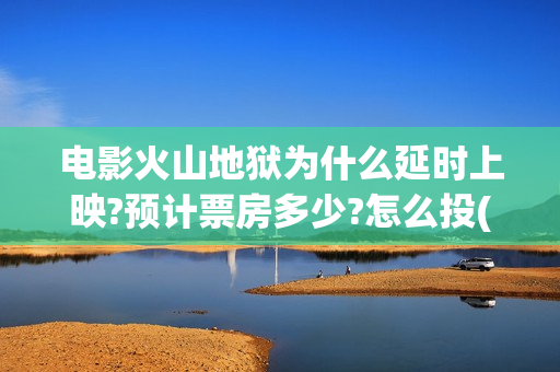 电影火山地狱为什么延时上映?预计票房多少?怎么投(火山地狱是什么意思)