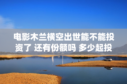 电影木兰横空出世能不能投资了 还有份额吗 多少起投(《木兰:横空出世》)