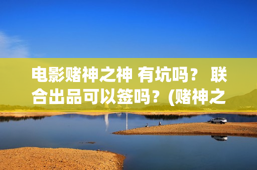 电影赌神之神 有坑吗？ 联合出品可以签吗？(赌神之神电影2002在线播放)