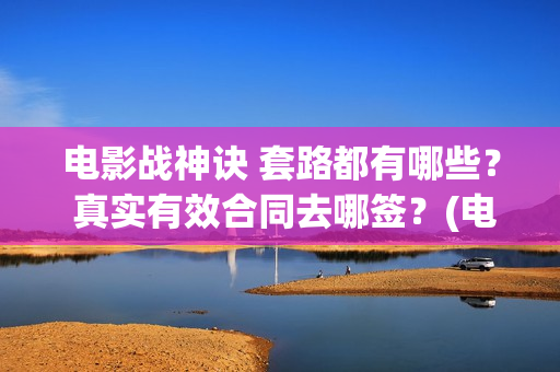 电影战神诀 套路都有哪些？ 真实有效合同去哪签？(电影战神诀 套装在线看)