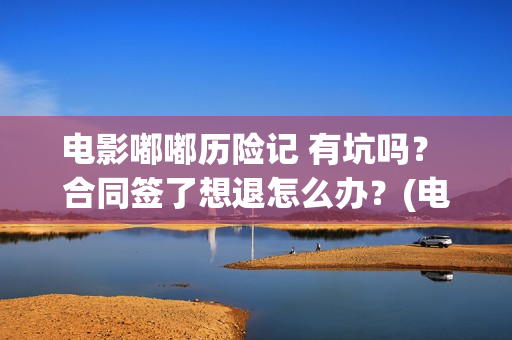 电影嘟嘟历险记 有坑吗？ 合同签了想退怎么办？(电影嘟嘟历险记免费观看)