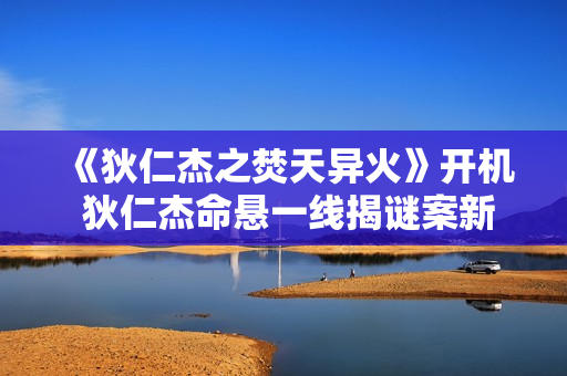 《狄仁杰之焚天异火》开机 狄仁杰命悬一线揭谜案新篇章