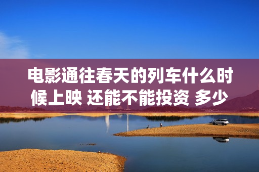 电影通往春天的列车什么时候上映 还能不能投资 多少起投(通往春天的列车票房最新预测)