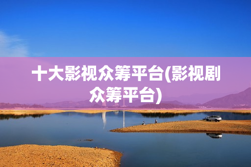 十大影视众筹平台(影视剧众筹平台)