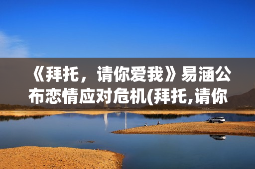 《拜托，请你爱我》易涵公布恋情应对危机(拜托,请你爱我百度百科)