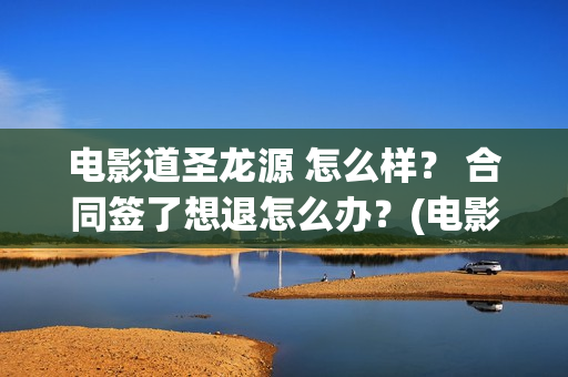 电影道圣龙源 怎么样？ 合同签了想退怎么办？(电影道圣龙源在线观看)