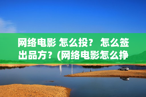 网络电影 怎么投？ 怎么签出品方？(网络电影怎么挣钱?利润高吗?)