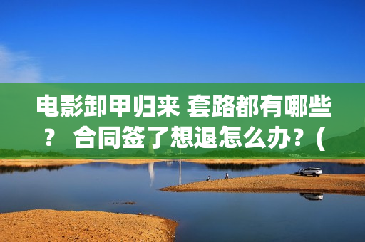 电影卸甲归来 套路都有哪些？ 合同签了想退怎么办？(电影卸甲归来免费观看)