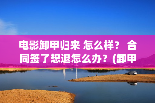 电影卸甲归来 怎么样？ 合同签了想退怎么办？(卸甲归来电影简介)