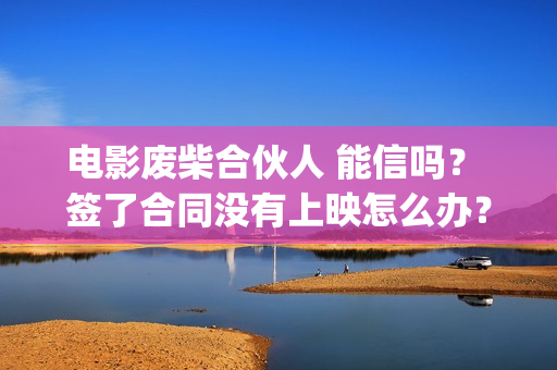 电影废柴合伙人 能信吗? 签了合同没有上映怎么办?(废柴合伙人演员) 电影废柴合伙人 能信吗? 签了合同没有上映怎么办?(废柴合伙人演员)