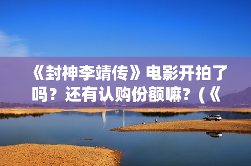 《封神李靖传》电影开拍了吗？还有认购份额嘛？(《封神李靖传》百度百科)