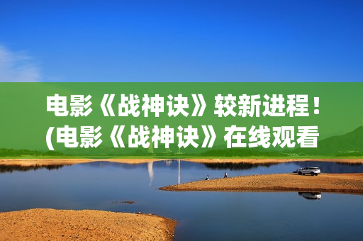 电影《战神诀》较新进程！(电影《战神诀》在线观看)