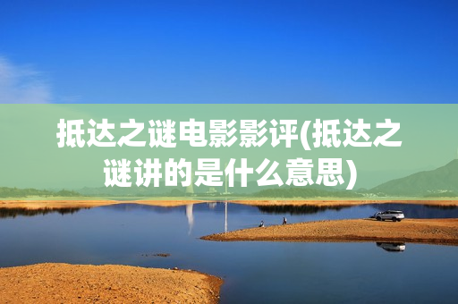 抵达之谜电影影评(抵达之谜讲的是什么意思)