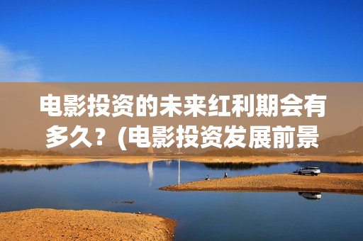 电影投资的未来红利期会有多久？(电影投资发展前景)