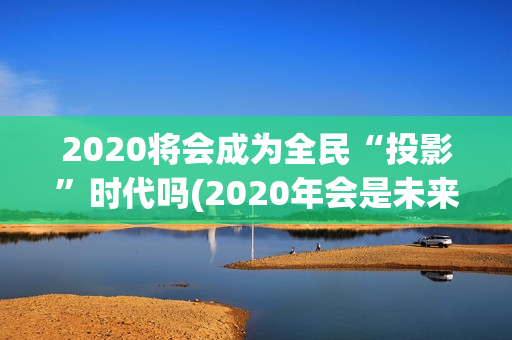 2020将会成为全民“投影”时代吗(2020年会是未来的最好一年吗)
