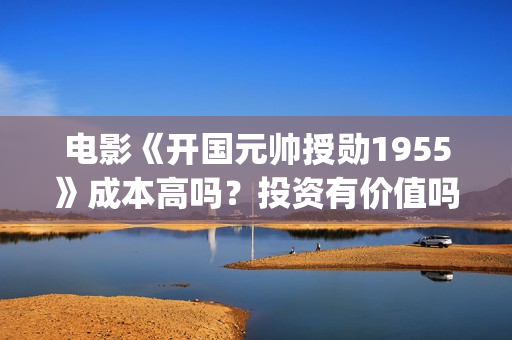 电影《开国元帅授勋1955》成本高吗？投资有价值吗(电影《开国元帅》演员表)