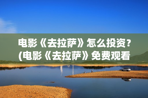 电影《去拉萨》怎么投资？(电影《去拉萨》免费观看)