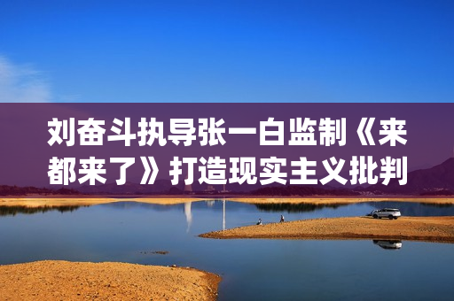 刘奋斗执导张一白监制《来都来了》打造现实主义批判喜剧(刘奋斗导演)