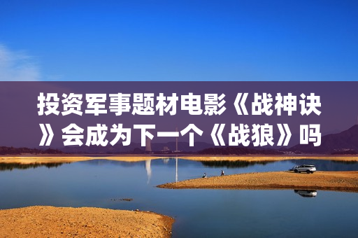 投资军事题材电影《战神诀》会成为下一个《战狼》吗？(找军事题材电视剧)