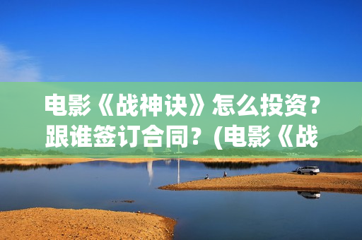 电影《战神诀》怎么投资？跟谁签订合同？(电影《战神诀》什么时候上映)