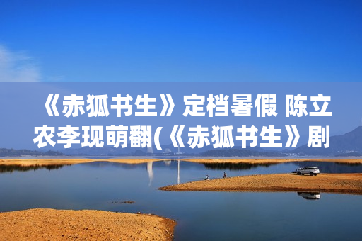 《赤狐书生》定档暑假 陈立农李现萌翻(《赤狐书生》剧情)