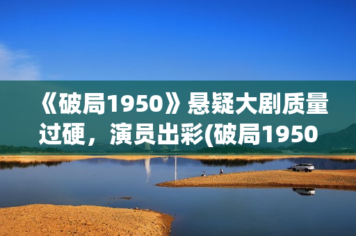 《破局1950》悬疑大剧质量过硬，演员出彩(破局1950是真实的吗?)