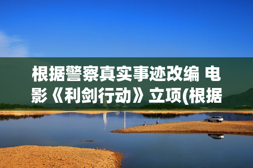 根据警察真实事迹改编 电影《利剑行动》立项(根据真实故事改编的警察电视剧)