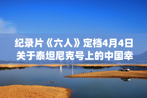 纪录片《六人》定档4月4日 关于泰坦尼克号上的中国幸存者(纪录片《六人》内容简介)