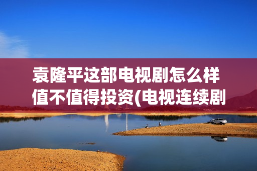 袁隆平这部电视剧怎么样 值不值得投资(电视连续剧袁隆平)