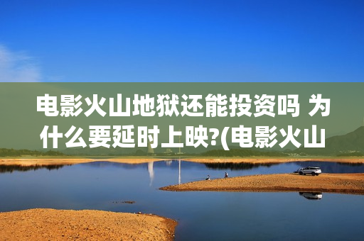 电影火山地狱还能投资吗 为什么要延时上映?(电影火山地狱改档公告)