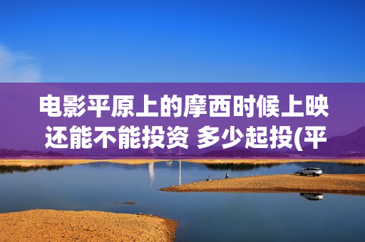 电影平原上的摩西时候上映 还能不能投资 多少起投(平原上的摩西电影百度百科)