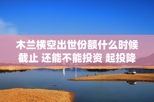 木兰横空出世份额什么时候截止 还能不能投资 起投降低了吗(木兰横空出世视频)