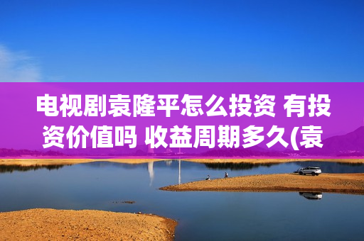 电视剧袁隆平怎么投资 有投资价值吗 收益周期多久(袁隆平怎样)